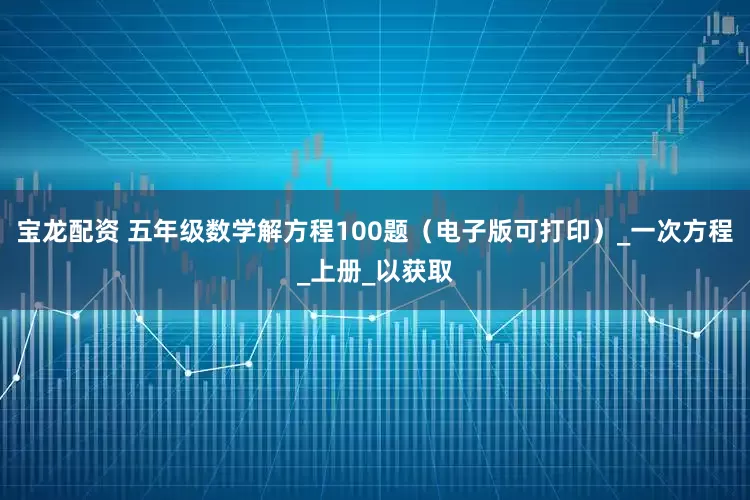 宝龙配资 五年级数学解方程100题（电子版可打印）_一次方程_上册_以获取