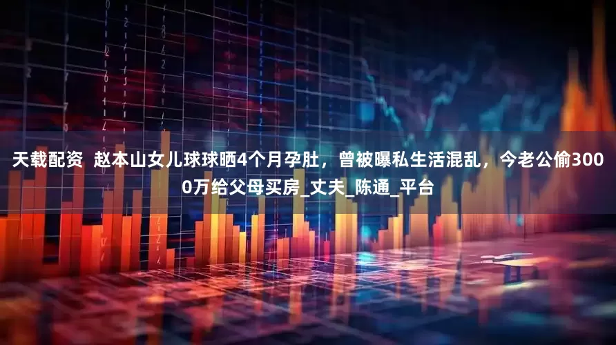 天载配资  赵本山女儿球球晒4个月孕肚，曾被曝私生活混乱，今老公偷3000万给父母买房_丈夫_陈通_平台