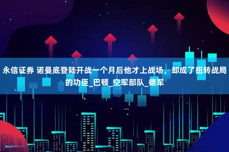 永信证券 诺曼底登陆开战一个月后他才上战场，却成了扭转战局的功臣_巴顿_空军部队_德军
