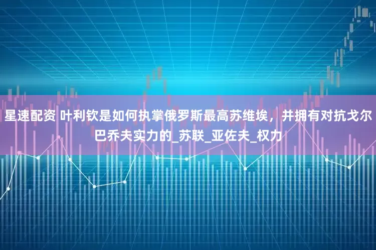 星速配资 叶利钦是如何执掌俄罗斯最高苏维埃，并拥有对抗戈尔巴乔夫实力的_苏联_亚佐夫_权力
