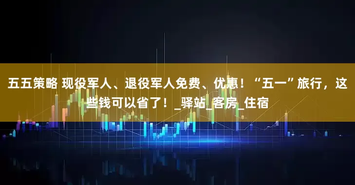 五五策略 现役军人、退役军人免费、优惠！“五一”旅行，这些钱可以省了！_驿站_客房_住宿
