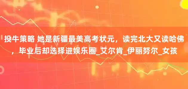 投牛策略 她是新疆最美高考状元，读完北大又读哈佛，毕业后却选择进娱乐圈_艾尔肯_伊丽努尔_女孩