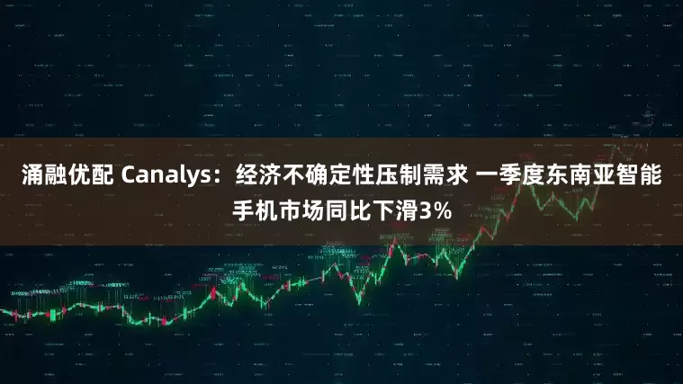 涌融优配 Canalys：经济不确定性压制需求 一季度东南亚智能手机市场同比下滑3%
