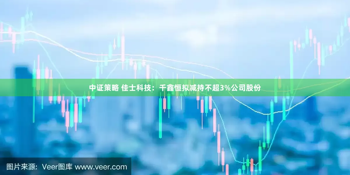 中证策略 佳士科技：千鑫恒拟减持不超3%公司股份