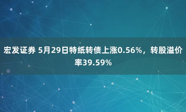 宏发证券 5月29日特纸转债上涨0.56%，转股溢价率39.59%