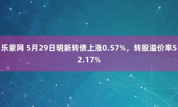 乐蒙网 5月29日明新转债上涨0.57%，转股溢价率52.17%