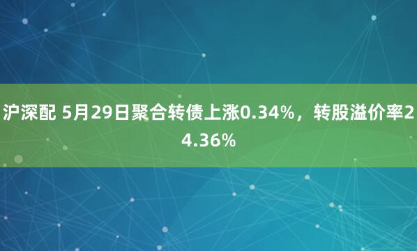 沪深配 5月29日聚合转债上涨0.34%，转股溢价率24.36%