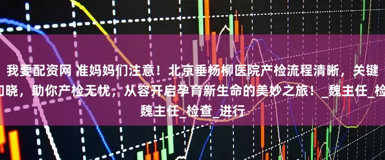 我要配资网 准妈妈们注意！北京垂杨柳医院产检流程清晰，关键项目全知晓，助你产检无忧，从容开启孕育新生命的美妙之旅！_魏主任_检查_进行