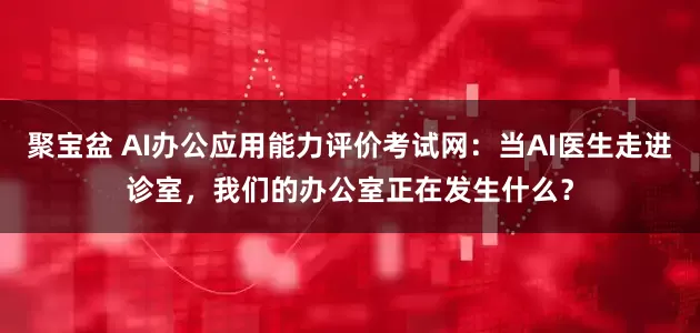 聚宝盆 AI办公应用能力评价考试网：当AI医生走进诊室，我们的办公室正在发生什么？