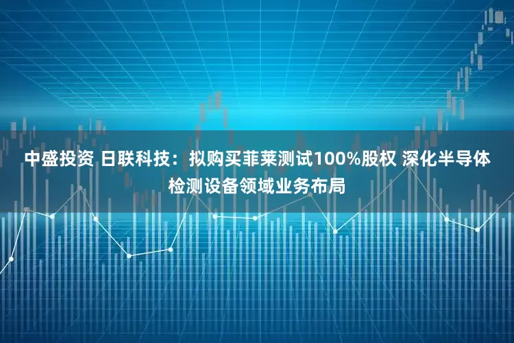 中盛投资 日联科技：拟购买菲莱测试100%股权 深化半导体检测设备领域业务布局