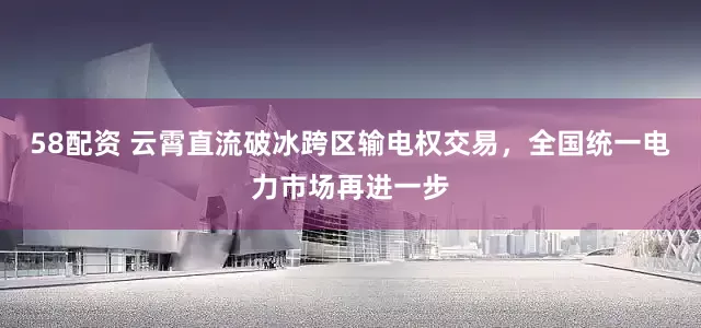 58配资 云霄直流破冰跨区输电权交易，全国统一电力市场再进一步